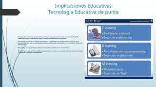 Implicaciones Educativas
Tecnología Educativa de punta
Tres grandes tendencias de aprendizaje confluyen hoy como producto del desarrollo de las (TIC),
beneficiando tanto a estudiantes como a instituciones educativas y empresas.
E-Learning: Se trata de un modelo de enseñanza y aprendizaje que emplea Internet y las TIC como
herramientas para que los participantes puedan comunicarse e interactuar en un proceso de formación
determinado.
M-Learning: es el aprendizaje empleando dispositivos móviles como herramientas.
B- Learning: es una tendencia relativamente reciente, se trata de una combinación de entornos virtuales
y físicos en el proceso de aprendizaje.
 