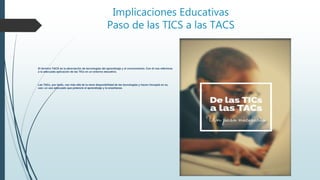 Implicaciones Educativas
Paso de las TICS a las TACS
El término TACS es la abreviación de tecnologías del aprendizaje y el conocimiento. Con él nos referimos
a la adecuada aplicación de las TICs en un entorno educativo.
Las TACs, por tanto, van más allá de la mera disponibilidad de las tecnologías y hacen hincapié en su
uso; un uso adecuado que potencie el aprendizaje y la enseñanza.
 