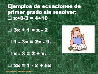 Ejemplos de ecuaciones de
primer grado sin resolver:
 x+8-3 = 4+10
 3x + 1 = x - 2
 1 - 3x = 2x - 9.
 x - 3 = 2 + x.
 2x = 1 - x + 5x
6Profesora Yamila Ambros
 