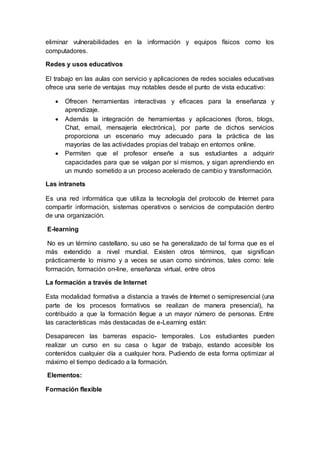 eliminar vulnerabilidades en la información y equipos físicos como los
computadores.
Redes y usos educativos
El trabajo en las aulas con servicio y aplicaciones de redes sociales educativas
ofrece una serie de ventajas muy notables desde el punto de vista educativo:
 Ofrecen herramientas interactivas y eficaces para la enseñanza y
aprendizaje.
 Además la integración de herramientas y aplicaciones (foros, blogs,
Chat, email, mensajería electrónica), por parte de dichos servicios
proporciona un escenario muy adecuado para la práctica de las
mayorías de las actividades propias del trabajo en entornos online.
 Permiten que el profesor enseñe a sus estudiantes a adquirir
capacidades para que se valgan por sí mismos, y sigan aprendiendo en
un mundo sometido a un proceso acelerado de cambio y transformación.
Las intranets
Es una red informática que utiliza la tecnología del protocolo de Internet para
compartir información, sistemas operativos o servicios de computación dentro
de una organización.
E-learning
No es un término castellano, su uso se ha generalizado de tal forma que es el
más extendido a nivel mundial. Existen otros términos, que significan
prácticamente lo mismo y a veces se usan como sinónimos, tales como: tele
formación, formación on-line, enseñanza virtual, entre otros
La formación a través de Internet
Esta modalidad formativa a distancia a través de Internet o semipresencial (una
parte de los procesos formativos se realizan de manera presencial), ha
contribuido a que la formación llegue a un mayor número de personas. Entre
las características más destacadas de e-Learning están:
Desaparecen las barreras espacio- temporales. Los estudiantes pueden
realizar un curso en su casa o lugar de trabajo, estando accesible los
contenidos cualquier día a cualquier hora. Pudiendo de esta forma optimizar al
máximo el tiempo dedicado a la formación.
Elementos:
Formación flexible
 