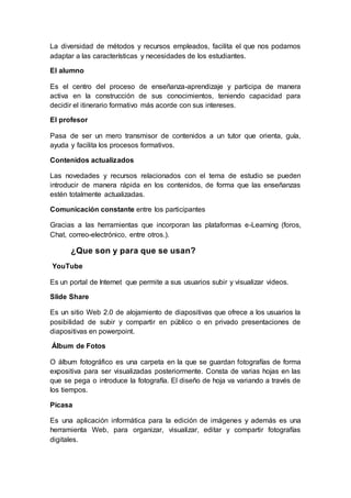 La diversidad de métodos y recursos empleados, facilita el que nos podamos
adaptar a las características y necesidades de los estudiantes.
El alumno
Es el centro del proceso de enseñanza-aprendizaje y participa de manera
activa en la construcción de sus conocimientos, teniendo capacidad para
decidir el itinerario formativo más acorde con sus intereses.
El profesor
Pasa de ser un mero transmisor de contenidos a un tutor que orienta, guía,
ayuda y facilita los procesos formativos.
Contenidos actualizados
Las novedades y recursos relacionados con el tema de estudio se pueden
introducir de manera rápida en los contenidos, de forma que las enseñanzas
estén totalmente actualizadas.
Comunicación constante entre los participantes
Gracias a las herramientas que incorporan las plataformas e-Learning (foros,
Chat, correo-electrónico, entre otros.).
¿Que son y para que se usan?
YouTube
Es un portal de Internet que permite a sus usuarios subir y visualizar videos.
Slide Share
Es un sitio Web 2.0 de alojamiento de diapositivas que ofrece a los usuarios la
posibilidad de subir y compartir en público o en privado presentaciones de
diapositivas en powerpoint.
Álbum de Fotos
O álbum fotográfico es una carpeta en la que se guardan fotografías de forma
expositiva para ser visualizadas posteriormente. Consta de varias hojas en las
que se pega o introduce la fotografía. El diseño de hoja va variando a través de
los tiempos.
Picasa
Es una aplicación informática para la edición de imágenes y además es una
herramienta Web, para organizar, visualizar, editar y compartir fotografías
digitales.
 