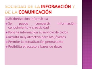  Alfabetización  informática
 Se      puede       compartir     información,
  conocimiento y creatividad
 Pone la información al servicio de todos
 Resulta muy atractiva para los jóvenes
 Permite la actualización permanente
 Posibilita el acceso a bases de datos
 