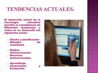 El desarrollo actual de la
tecnología       educativa
permite la coexistencia de
diferentes tendencias y
cubre en su desarrollo las
siguientes áreas:

  o   Diseño y planificación
  o   Métodos              de
      enseñanza

  o Medios
    Instruccionales
  o Recursos
    Instruccionales

  o   Aprendizaje
  o   Assessment           y
      Evaluación
 