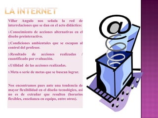 Villar Angulo nos señala la red de
interrelaciones que se dan en el acto didáctico:
1.Conocimiento  de acciones alternativas en el
diseño preinteractivo.
2.Condiciones  ambientales que se escapan al
control del profesor.
3.Resultado    de acciones         realizadas     /
cuantificado por evaluación.
4.Utilidad   de las acciones realizadas.
5.Meta   o serie de metas que se buscan lograr.


Nos encontramos pues ante una tendencia de
mayor flexibilidad en el diseño tecnológico, así
no es de extrañar que resulten (horarios
flexibles, enseñanza en equipo, entre otros).
 