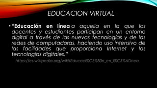 EDUCACION VIRTUAL
• “Educación en línea a aquella en la que los
docentes y estudiantes participan en un entorno
digital a través de las nuevas tecnologías y de las
redes de computadoras, haciendo uso intensivo de
las facilidades que proporciona Internet y las
tecnologías digitales.”
https://es.wikipedia.org/wiki/Educaci%C3%B3n_en_l%C3%ADnea
 