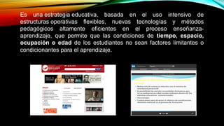 Es una estrategia educativa, basada en el uso intensivo de
estructuras operativas flexibles, nuevas tecnologías y métodos
pedagógicos altamente eficientes en el proceso enseñanza-
aprendizaje, que permite que las condiciones de tiempo, espacio,
ocupación o edad de los estudiantes no sean factores limitantes o
condicionantes para el aprendizaje.
http://www.monografias.com/trabajos24/educacion-virtual/educacion-virtual.shtml
 