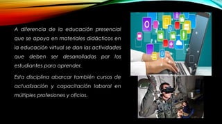 A diferencia de la educación presencial
que se apoya en materiales didácticos en
la educación virtual se dan las actividades
que deben ser desarrolladas por los
estudiantes para aprender.
Esta disciplina abarcar también cursos de
actualización y capacitación laboral en
múltiples profesiones y oficios.
 