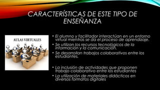 CARACTERÍSTICAS DE ESTE TIPO DE
ENSEÑANZA
• El alumno y facilitador interactúan en un entorno
virtual mientras se da el proceso de aprendizaje.
• Se utilizan los recursos tecnológicos de la
información y la comunicación.
• Se desarrollan trabajos colaborativos entre los
estudiantes.
• La inclusión de actividades que proponen
trabajo colaborativo entre los estudiantes
• La utilización de materiales didácticos en
diversos formatos digitales
 