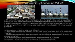 Plataformas virtuales y Educación Virtual
La Educación virtual es una de las manifestaciones de la Tecnología virtual, en la cual se utiliza el
Internet y con la ayuda de plataformas virtuales elaboradas con recursos tecnológicos específicos,
es posible la compilación, organización y difusión de la información con fin didáctico, dirigida a un
público que por diversos motivos no puede presentarse a la instalación educativa a recibir
instrucción:
• Personas que viven o trabajan en otras partes del mundo
• Quienes habitan en áreas muy remotas o que por otros motivos no pueden llegar a las instalaciones
educativas
• Quienes trabajan turnos rotativos o en áreas remotas (en otras provincias, en las minería o en plantas de
generación energética)
• Los de avanzada edad o que por otro impedimento físico no pueden salir de sus hogares
• Amas de casa y quienes optan por evitar los problemas de la vida en las ciudades
 