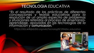 TECNOLOGIA EDUCATIVA
“Es el resultado de las prácticas de diferentes
concepciones y teorías educativas para la
resolución de un amplio espectro de problemas
y situaciones referidos al proceso de enseñanza-
aprendizaje, apoyadas en las tecnologías de la
información y comunicación.”
https://es.wikipedia.org/wiki/Tecnolog%C3%ADa_educativa
 