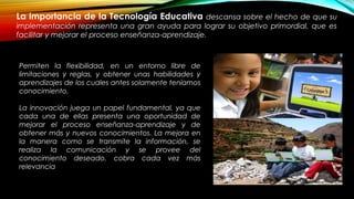 La importancia de la Tecnología Educativa descansa sobre el hecho de que su
implementación representa una gran ayuda para lograr su objetivo primordial, que es
facilitar y mejorar el proceso enseñanza-aprendizaje.
Permiten la flexibilidad, en un entorno libre de
limitaciones y reglas, y obtener unas habilidades y
aprendizajes de los cuales antes solamente teníamos
conocimiento.
La innovación juega un papel fundamental, ya que
cada una de ellas presenta una oportunidad de
mejorar el proceso enseñanza-aprendizaje y de
obtener más y nuevos conocimientos. La mejora en
la manera como se transmite la información, se
realiza la comunicación y se provee del
conocimiento deseado, cobra cada vez más
relevancia
 