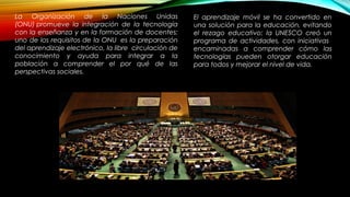 La Organización de la Naciones Unidas
(ONU) promueve la integración de la tecnología
con la enseñanza y en la formación de docentes;
uno de los requisitos de la ONU  es la preparación
del aprendizaje electrónico, la libre  circulación de
conocimiento y ayuda para integrar a la
población a comprender el por qué de las
perspectivas sociales.
http://www.utel.edu.mx/blog/rol-personal/la-tecnologia-educativa-como-apoyo-pedagogico/
El aprendizaje móvil se ha convertido en
una solución para la educación, evitando
el rezago educativo; la UNESCO creó un
programa de actividades, con iniciativas
encaminadas a comprender cómo las
tecnologías pueden otorgar educación
para todos y mejorar el nivel de vida.
 