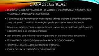 CARACTERISTICAS:
• SE APLICAN A LOS CONTENIDOS DE LAS MATERIAS. SE INCORPORAN ELEMENTOS QUE
FACILITAN LA TRASMISION DE CONCEPTOS.
• Si queremos que la información mantenga su utilidad didáctica, debemos aplicarla
con y adaptarla a la última tecnología vigente, para evitar la obsolescencia
• Requiere el esfuerzo continuo de mantenerse revisando y actualizando la información
y adaptándola a las últimas tecnologías
• Es el elemento que más innovaciones presenta en el campo de la educación
• SE TRANSFIEREN DENTRO DE UNA MISMA ÁREA DE CONOCIMIENTO..
• NO CAMBIAN DRASTICAMENTE EL MÉTODO DE ENSEÑANZA.
• SOLO SE FACILITA LA TRASMISIÓN DE CONOCIMIENTO
 
