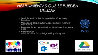 HERRAMIENTAS QUE SE PUEDEN
UTILIZAR
• Servicios en la nube: Google Drive, Onedrive y
Dropbox.
• Mensajería: Skype, WhatsApp, Hangouts y correo
electrónico.
• Presentaciones de contenido: Slideshare, Prezi, entre
otros.
• Herramientas
colaborativas: foros, Blogs, wikis y Webquest.
 