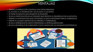 • PERMITE LA INTERACCIÓN CONTINUA CON OTRAS PERSONAS
• EL ACCESO A LA INFORMACIÓN NO SE LIMITA A LOS TEXTOS.
• SE PUEDE PLANEAR EN QUE MOMENTO SE ESTUDIARÁ.
• SE DA LA PARTICIPACIÓN EN ACTIVIDADES QUE PROPICIA EL DESARROLLO DE LA INICIATIVA.
• PERMITE LA INVESTIGACIÓN SELECCIONANDO LO QUE ES NECESARIO PARA EL APRENDIZAJE.
• PERMITE AL ALUNMO IDENTIFICAR SUS ERRORES Y CORREGIRLOS.
• SE DA EL APRENDIZAJE EN GRUPO PERMITIENDO LA RETROALIMENTACIÓN.
• DE SA EL DESARROLLO DE HABILIDADES CON EL MANEJO DE LAS MAQUINAS ELECTRONICAS.
VENTAJAS
 