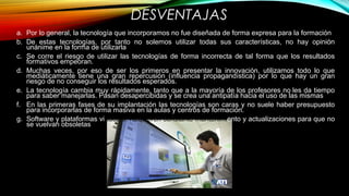 DESVENTAJAS
a. Por lo general, la tecnología que incorporamos no fue diseñada de forma expresa para la formación
b. De estas tecnologías, por tanto no solemos utilizar todas sus características, no hay opinión
unánime en la forma de utilizarla
c. Se corre el riesgo de utilizar las tecnologías de forma incorrecta de tal forma que los resultados
formativos empeoran.
d. Muchas veces, por eso de ser los primeros en presentar la innovación, utilizamos todo lo que
mediáticamente tiene una gran repercusión (influencia propagandística) por lo que hay un gran
riesgo de no conseguir los resultados esperados.
e. La tecnología cambia muy rápidamente, tanto que a la mayoría de los profesores no les da tiempo
para saber manejarlas. Pasan desapercibidas y se crea una antipatía hacia el uso de las mismas
f. En las primeras fases de su implantación las tecnologías son caras y no suele haber presupuesto
para incorporarlas de forma masiva en la aulas y centros de formación.
g. Software y plataformas virtuales: Requieren constante mantenimiento y actualizaciones para que no
se vuelvan obsoletas
 