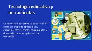 La tecnología educativa se puede definir
como un grupo de aplicaciones,
conocimientos, técnicas, herramientas y
dispositivos que se aplican en la
educación.
Tecnologia educativa y
herramientas
 