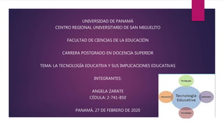 UNIVERSIDAD DE PANAMÁ
CENTRO REGIONAL UNIVERSITARIO DE SAN MIGUELITO
FACULTAD DE CIENCIAS DE LA EDUCACIÓN
CARRERA POSTGRADO EN DOCENCIA SUPERIOR
TEMA: LA TECNOLOGÍA EDUCATIVA Y SUS IMPLICACIONES EDUCATIVAS
INTEGRANTES:
ANGELA ZARATE
CÉDULA: 2-741-850
PANAMÁ, 27 DE FEBRERO DE 2020
 