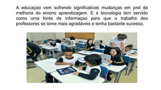 A educaçao vem sofrendo significativas mudanças em prol da
melhoria do ensino aprendizagem. E a tecnologia tem servido
como uma fonte de informaçao para que o trabalho dos
professores se torne mais agradáveis e tenha bastante sucesso.