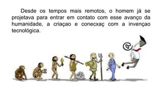 Desde os tempos mais remotos, o homem já se
projetava para entrar em contato com esse avanço da
humanidade, a criaçao e conecxaç com a invençao
tecnológica.