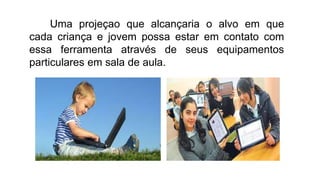 Uma projeçao que alcançaria o alvo em que
cada criança e jovem possa estar em contato com
essa ferramenta através de seus equipamentos
particulares em sala de aula.