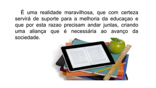 É uma realidade maravilhosa, que com certeza
servirá de suporte para a melhoria da educaçao e
que por esta razao precisam andar juntas, criando
uma aliança que é necessária ao avanço da
sociedade.
