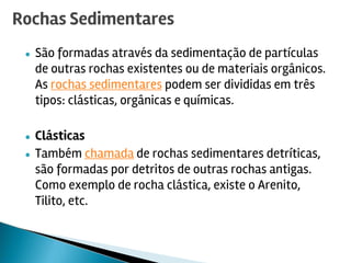 ● São formadas através da sedimentação de partículas
de outras rochas existentes ou de materiais orgânicos.
As rochas sedimentares podem ser divididas em três
tipos: clásticas, orgânicas e químicas.
● Clásticas
● Também chamada de rochas sedimentares detríticas,
são formadas por detritos de outras rochas antigas.
Como exemplo de rocha clástica, existe o Arenito,
Tilito, etc.
Rochas Sedimentares
 