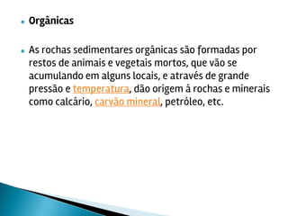 ● Orgânicas
● As rochas sedimentares orgânicas são formadas por
restos de animais e vegetais mortos, que vão se
acumulando em alguns locais, e através de grande
pressão e temperatura, dão origem á rochas e minerais
como calcário, carvão mineral, petróleo, etc.
 