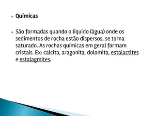 ● Químicas
● São formadas quando o líquido (água) onde os
sedimentos de rocha estão dispersos, se torna
saturado. As rochas químicas em geral formam
cristais. Ex: calcita, aragonita, dolomita, estalactites
e estalagmites.
 