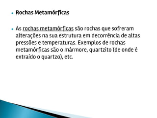 ● Rochas Metamórficas
● As rochas metamórficas são rochas que sofreram
alterações na sua estrutura em decorrência de altas
pressões e temperaturas. Exemplos de rochas
metamórficas são o mármore, quartzito (de onde é
extraído o quartzo), etc.
 