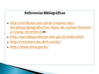 Referencias Bibliográficas
● http://vestibular.uol.com.br/resumo-das-
disciplinas/geografia/tres-tipos-de-rochas-formam-
a-crosta-terrestre.htm
● http://portaldoprofessor.mec.gov.br/index.html
● http://revistaescola.abril.com.br/
● http://www.mma.gov.br/
 