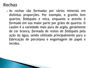 ● As rochas são formadas por vários minerais em
distintas proporções. Por exemplo, o granito tem
quartzo, feldspato e mica, enquanto o arenito é
formado em sua maior parte por grãos de quartzo. O
caulim é a variedade mais pura de argila, geralmente
de cor branca, formada de restos de feldspato pela
ação da água, sendo utilizado principalmente para a
fabricação de porcelana e engomagem de papel e
tecidos.
Rochas
 