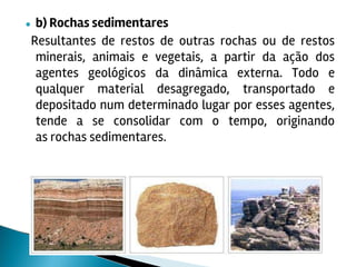 ● b) Rochas sedimentares
Resultantes de restos de outras rochas ou de restos
minerais, animais e vegetais, a partir da ação dos
agentes geológicos da dinâmica externa. Todo e
qualquer material desagregado, transportado e
depositado num determinado lugar por esses agentes,
tende a se consolidar com o tempo, originando
as rochas sedimentares.
 