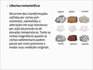 ● c)Rochas metamórficas
Decorrem das transformações
sofridas por rochas pré-
existentes, submetidas a
alterações em suas estruturas
por ação da pressão ou de
elevadas temperaturas. Tanto as
rochas magmáticas quanto as
rochas sedimentares podem
passar por esses processos e
mudar suas condições originais.
 