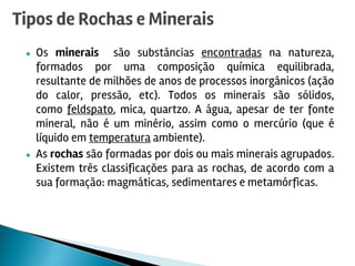 ● Os minerais são substâncias encontradas na natureza,
formados por uma composição química equilibrada,
resultante de milhões de anos de processos inorgânicos (ação
do calor, pressão, etc). Todos os minerais são sólidos,
como feldspato, mica, quartzo. A água, apesar de ter fonte
mineral, não é um minério, assim como o mercúrio (que é
líquido em temperatura ambiente).
● As rochas são formadas por dois ou mais minerais agrupados.
Existem três classificações para as rochas, de acordo com a
sua formação: magmáticas, sedimentares e metamórficas.
Tipos de Rochas e Minerais
 