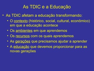 As TDIC e a Educação <ul><li>As TDIC afetam a educação transformando:  </li></ul><ul><ul><li>O  contexto  (histórico, soci...