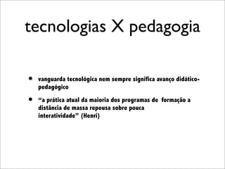 tecnologias X pedagogia

•   vanguarda tecnológica nem sempre significa avanço didático-
    pedagógico

•   “a prática atual da maioria dos programas de formação a
    distância de massa repousa sobre pouca
    interatividade” (Henri)
 