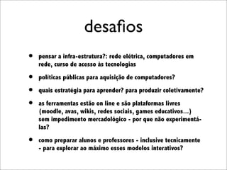 desaﬁos
•   pensar a infra-estrutura?: rede elétrica, computadores em
    rede, curso de acesso às tecnologias

•   políticas públicas para aquisição de computadores?

•   quais estratégia para aprender? para produzir coletivamente?

•   as ferramentas estão on line e são plataformas livres
    (moodle, avas, wikis, redes sociais, games educativos...)
    sem impedimento mercadológico - por que não experimentá-
    las?

•   como preparar alunos e professores - inclusive tecnicamente
    - para explorar ao máximo esses modelos interativos?
 