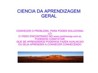 CIENCIA DA APRENDIZAGEM GERAL CONHECER O PROBLEMA, PARA PODER SOLUCIONA-LO. O VÍDEO ENCONTRADO NO www,centroceap.com.ar, PODEMOS CONSTATAR  QUE SE APRENDEMOS PODEMOS FAZER AVALIACAO OU SEJA APRENDER A CONHECER CONHECENDO  