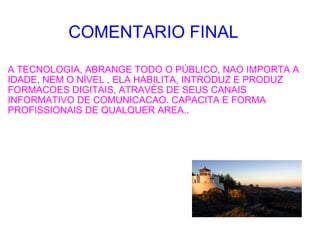 COMENTARIO FINAL A TECNOLOGIA, ABRANGE TODO O PÚBLICO, NAO IMPORTA A IDADE, NEM O NÍVEL , ELA HABILITA, INTRODUZ E PRODUZ FORMACOES DIGITAIS, ATRAVÉS DE SEUS CANAIS INFORMATIVO DE COMUNICACAO. CAPACITA E FORMA PROFISSIONAIS DE QUALQUER AREA.. 