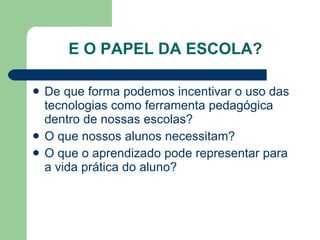 E O PAPEL DA ESCOLA? De que forma podemos incentivar o uso das tecnologias como ferramenta pedagógica dentro de nossas escolas? O que nossos alunos necessitam? O que o aprendizado pode representar para a vida prática do aluno? 