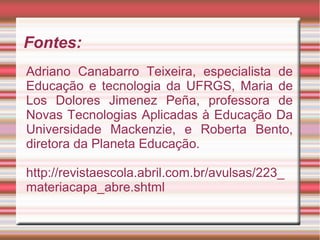 Fontes:
Adriano Canabarro Teixeira, especialista de
Educação e tecnologia da UFRGS, Maria de
Los Dolores Jimenez Peña, professora de
Novas Tecnologias Aplicadas à Educação Da
Universidade Mackenzie, e Roberta Bento,
diretora da Planeta Educação.
http://revistaescola.abril.com.br/avulsas/223_
materiacapa_abre.shtml
 