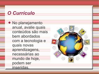 O Currículo
 No planejamento
anual, avalie quais
conteúdos são mais
bem abordados
com a tecnologia e
quais novas
aprendizagens,
necessárias ao
mundo de hoje,
podem ser
inseridas.
 