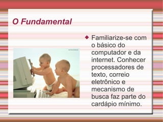 O Fundamental
 Familiarize-se com
o básico do
computador e da
internet. Conhecer
processadores de
texto, correio
eletrônico e
mecanismo de
busca faz parte do
cardápio mínimo.
 