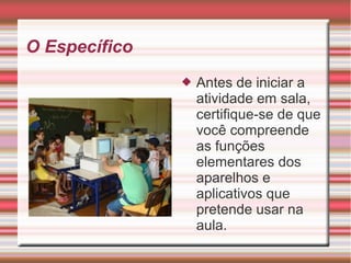 O Específico
 Antes de iniciar a
atividade em sala,
certifique-se de que
você compreende
as funções
elementares dos
aparelhos e
aplicativos que
pretende usar na
aula.
 