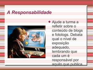 A Responsabilidade
 Ajude a turma a
refletir sobre o
conteúdo de blogs
e fotologs. Debata
qual o nível de
exposição
adequado,
lembrando que
cada um é
responsável por
aquilo que publica.
 