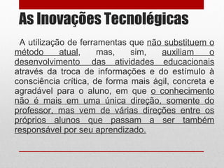 As Inovações Tecnolégicas A utilização de ferramentas que  não substituem o método atual , mas, sim,  auxiliam o desenvolvimento  das atividades educacionais  através da troca de informações e do estímulo à consciência crítica, de forma mais ágil, concreta e agradável para o aluno, em que  o conhecimento não é mais em uma única direção, somente do professor, mas vem de várias direções entre os próprios alunos que passam a ser também responsável por seu aprendizado. 
