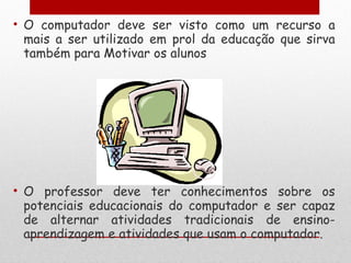 O computador deve ser visto como um recurso a mais a ser utilizado em prol da educação que sirva também para Motivar os alunos O professor deve ter conhecimentos sobre os potenciais educacionais do computador e ser capaz de alternar atividades tradicionais de ensino-aprendizagem e atividades que usam o computador. 