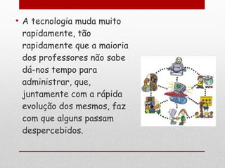 A tecnologia muda muito rapidamente, tão rapidamente que a maioria dos professores não sabe dá-nos tempo para administrar, que, juntamente com a rápida evolução dos mesmos, faz com que alguns passam despercebidos. 