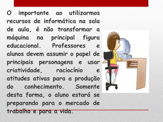 O importante ao utilizarmos recursos de informática na sala de aula, é não transformar a máquina na principal figura educacional. Professores e alunos devem assumir o papel de principais personagens e usar criatividade, raciocínio e atitudes ativas para a produção do conhecimento. Somente desta forma, o aluno estará se preparando para o mercado de trabalho e para a vida. 